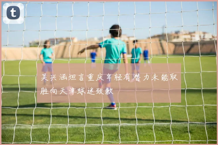 吴兴涵坦言重庆年轻有潜力未能取胜向天津球迷致歉