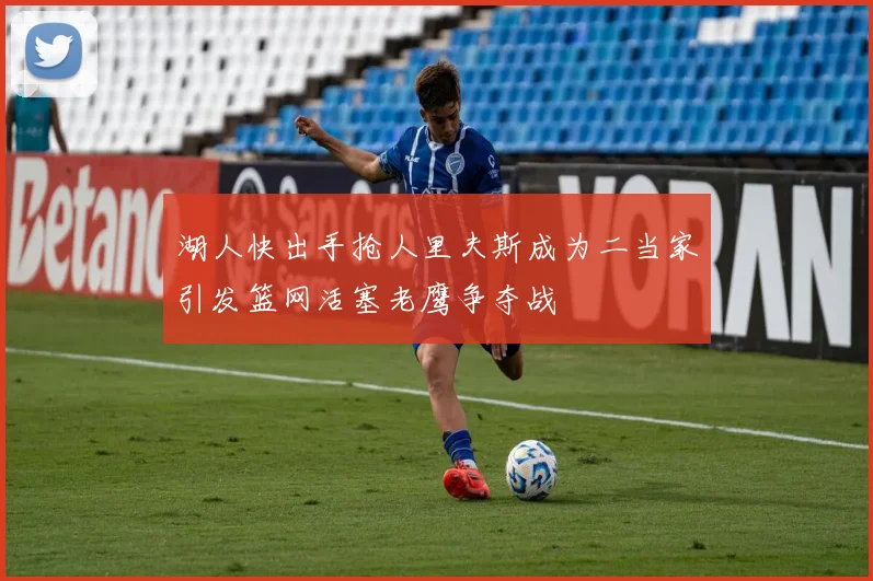 湖人快出手抢人里夫斯成为二当家引发篮网活塞老鹰争夺战