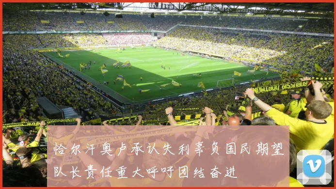 恰尔汗奥卢承认失利辜负国民期望队长责任重大呼吁团结奋进