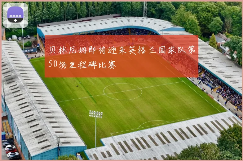 贝林厄姆即将迎来英格兰国家队第50场里程碑比赛