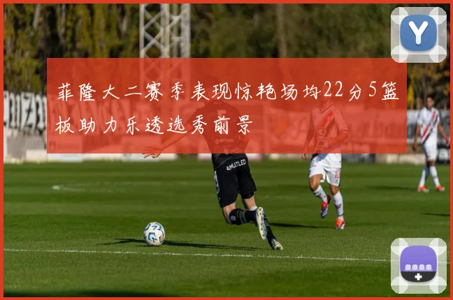 菲隆大二赛季表现惊艳场均22分5篮板助力乐透选秀前景