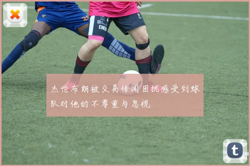 杰伦布朗被交易传闻困扰感受到球队对他的不尊重与忽视