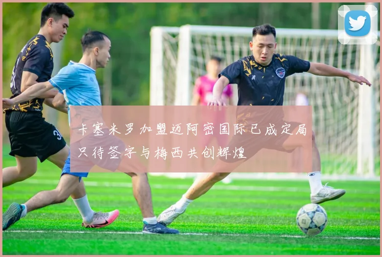 卡塞米罗加盟迈阿密国际已成定局只待签字与梅西共创辉煌