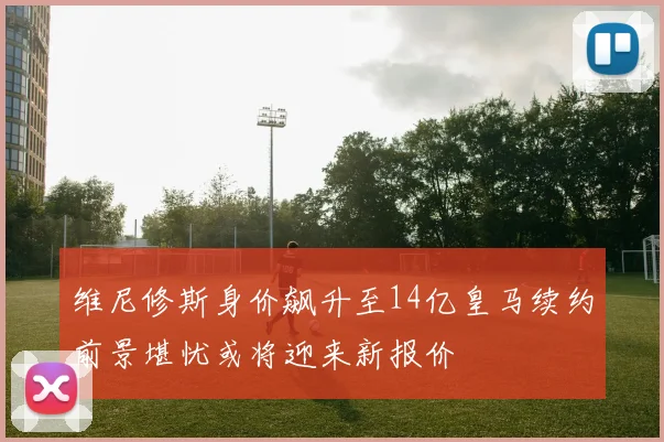 维尼修斯身价飙升至14亿皇马续约前景堪忧或将迎来新报价