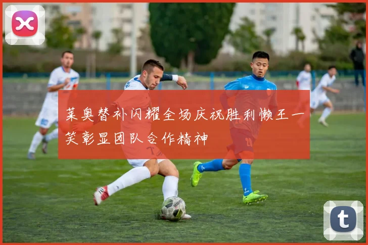 莱奥替补闪耀全场庆祝胜利懒王一笑彰显团队合作精神