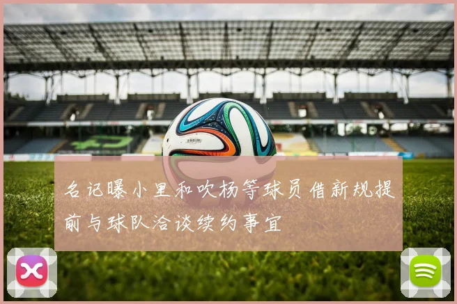 名记曝小里和吹杨等球员借新规提前与球队洽谈续约事宜