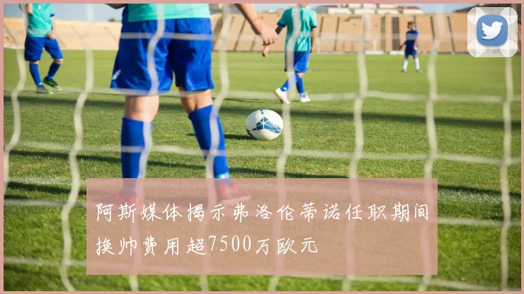 阿斯媒体揭示弗洛伦蒂诺任职期间换帅费用超7500万欧元