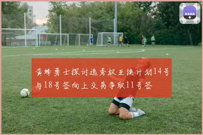 黄蜂勇士探讨选秀权互换计划14号与18号签向上交易争取11号签