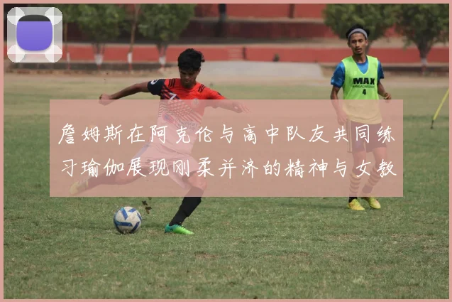 詹姆斯在阿克伦与高中队友共同练习瑜伽展现刚柔并济的精神与女教练合影留念